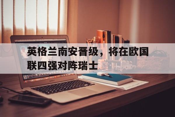 英格兰南安晋级，将在欧国联四强对阵瑞士-平博APP