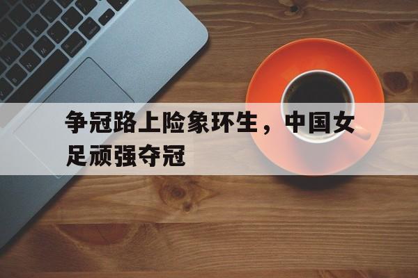 争冠路上险象环生，中国女足顽强夺冠-平博体育