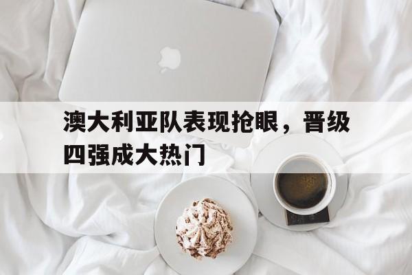 澳大利亚队表现抢眼，晋级四强成大热门-平博APP
