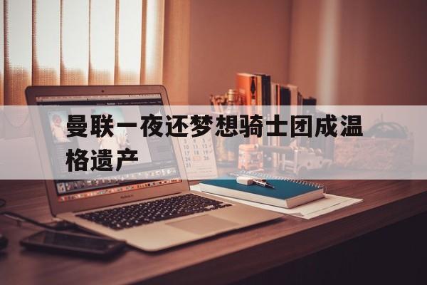 曼联一夜还梦想骑士团成温格遗产-平博APP