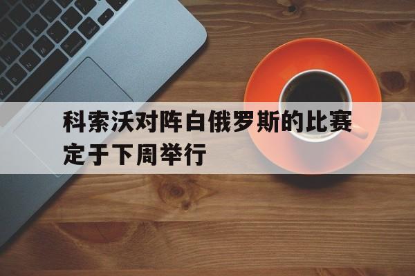 科索沃对阵白俄罗斯的比赛定于下周举行-平博APP